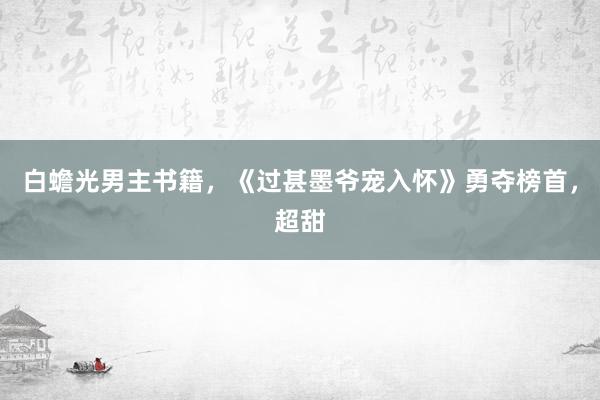 白蟾光男主书籍，《过甚墨爷宠入怀》勇夺榜首，超甜