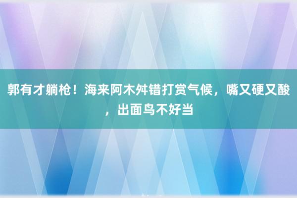 郭有才躺枪！海来阿木舛错打赏气候，嘴又硬又酸，出面鸟不好当