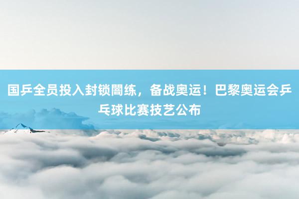 国乒全员投入封锁闇练，备战奥运！巴黎奥运会乒乓球比赛技艺公布