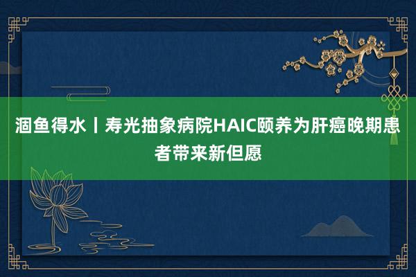 涸鱼得水丨寿光抽象病院HAIC颐养为肝癌晚期患者带来新但愿