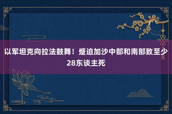 以军坦克向拉法鼓舞！蹙迫加沙中部和南部致至少28东谈主死