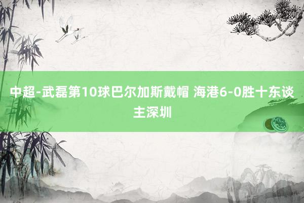 中超-武磊第10球巴尔加斯戴帽 海港6-0胜十东谈主深圳