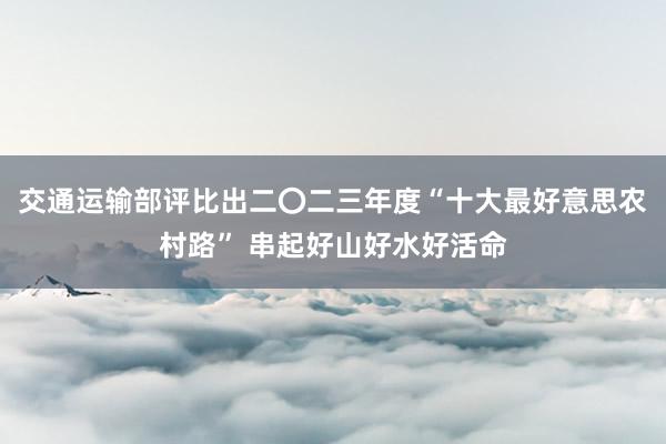 交通运输部评比出二〇二三年度“十大最好意思农村路” 串起好山好水好活命