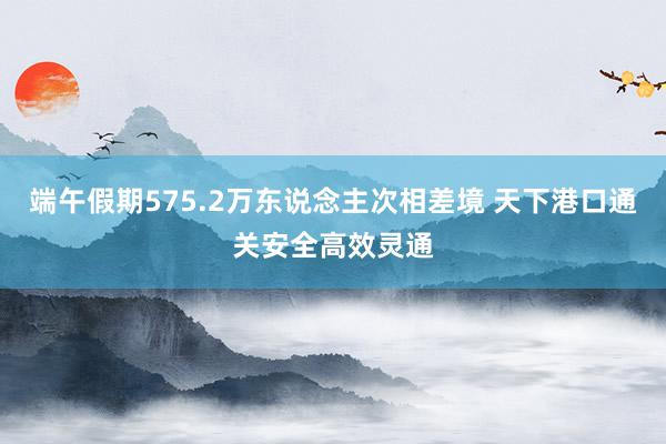 端午假期575.2万东说念主次相差境 天下港口通关安全高效灵通