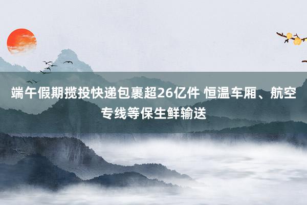 端午假期揽投快递包裹超26亿件 恒温车厢、航空专线等保生鲜输送