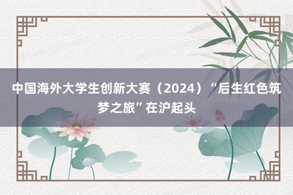 中国海外大学生创新大赛（2024）“后生红色筑梦之旅”在沪起头