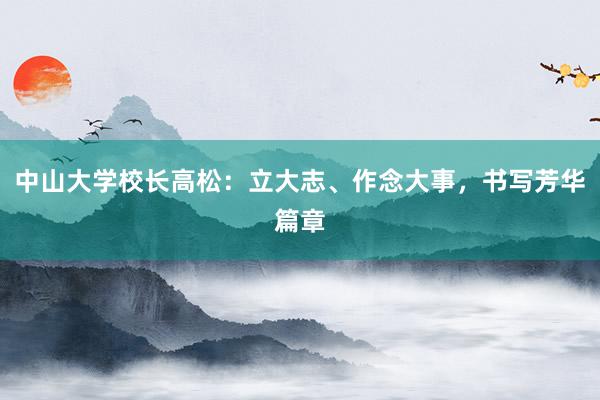 中山大学校长高松：立大志、作念大事，书写芳华篇章