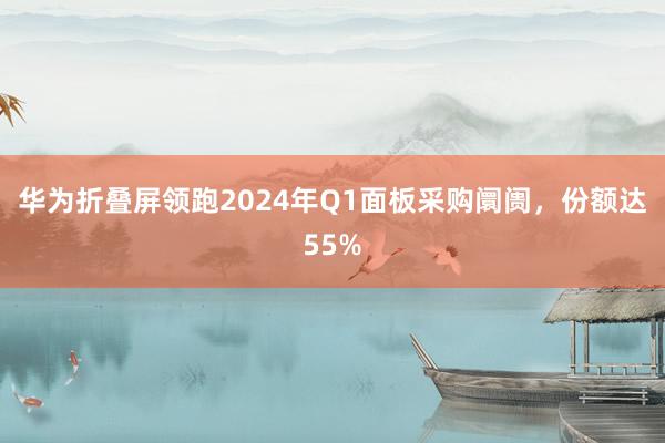 华为折叠屏领跑2024年Q1面板采购阛阓，份额达55%