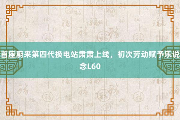 首座蔚来第四代换电站肃肃上线，初次劳动赋予乐说念L60