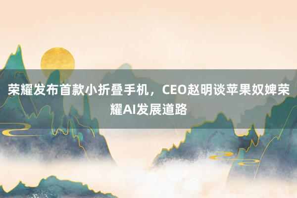 荣耀发布首款小折叠手机，CEO赵明谈苹果奴婢荣耀AI发展道路