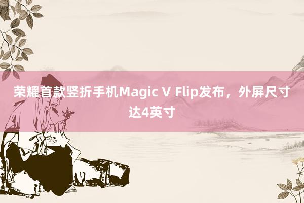 荣耀首款竖折手机Magic V Flip发布，外屏尺寸达4英寸