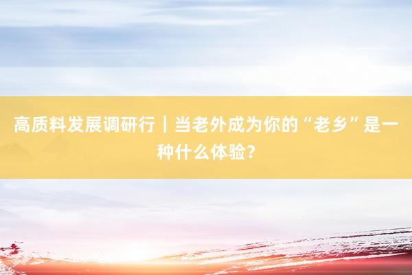 高质料发展调研行｜当老外成为你的“老乡”是一种什么体验？