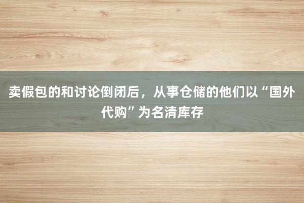 卖假包的和讨论倒闭后，从事仓储的他们以“国外代购”为名清库存