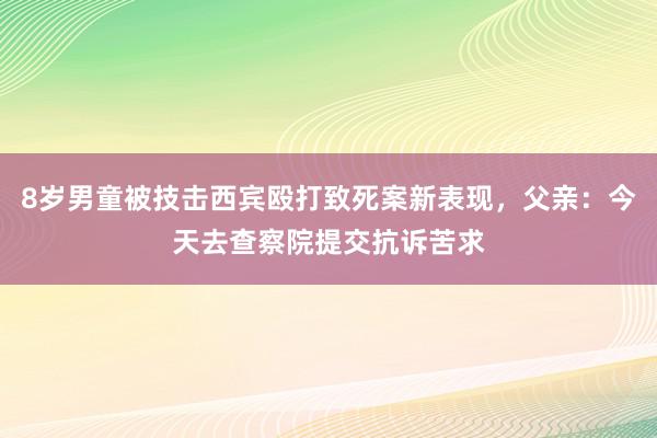 8岁男童被技击西宾殴打致死案新表现，父亲：今天去查察院提交抗诉苦求