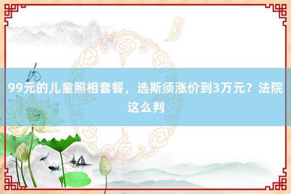 99元的儿童照相套餐，选斯须涨价到3万元？法院这么判