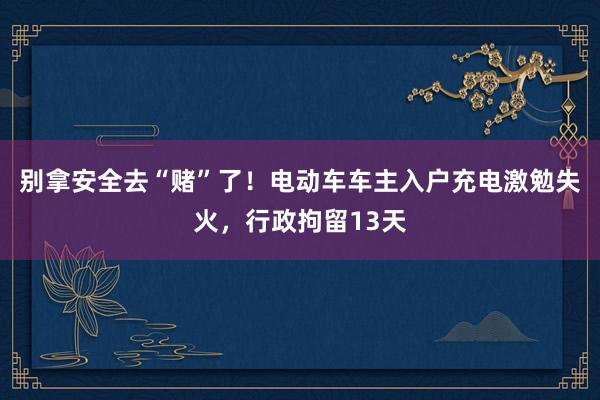 别拿安全去“赌”了！电动车车主入户充电激勉失火，行政拘留13天