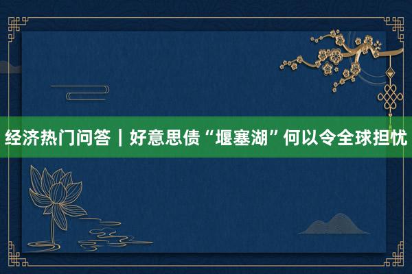 经济热门问答｜好意思债“堰塞湖”何以令全球担忧