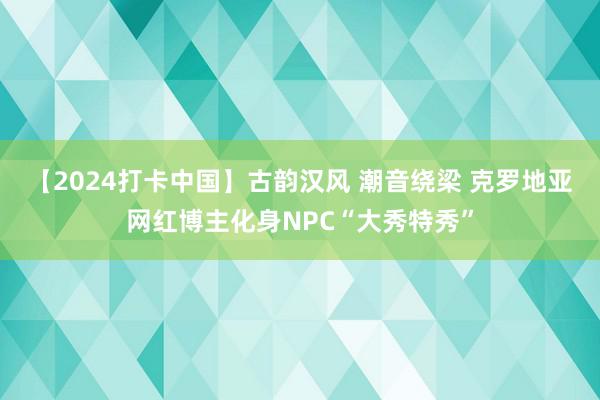 【2024打卡中国】古韵汉风 潮音绕梁 克罗地亚网红博主化身NPC“大秀特秀”