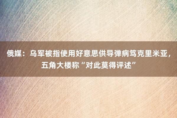 俄媒：乌军被指使用好意思供导弹病笃克里米亚，五角大楼称“对此莫得评述”