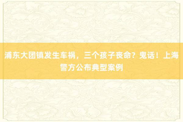 浦东大团镇发生车祸，三个孩子丧命？鬼话！上海警方公布典型案例