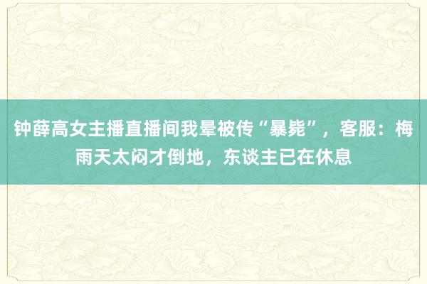 钟薛高女主播直播间我晕被传“暴毙”，客服：梅雨天太闷才倒地，东谈主已在休息