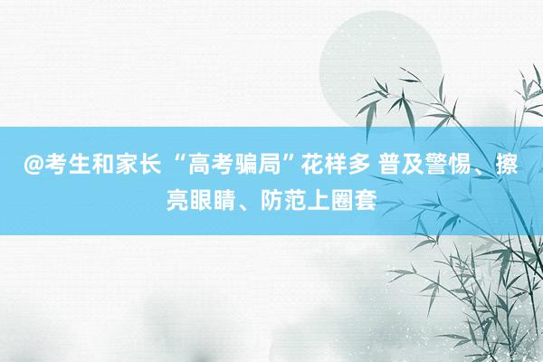 @考生和家长 “高考骗局”花样多 普及警惕、擦亮眼睛、防范上圈套