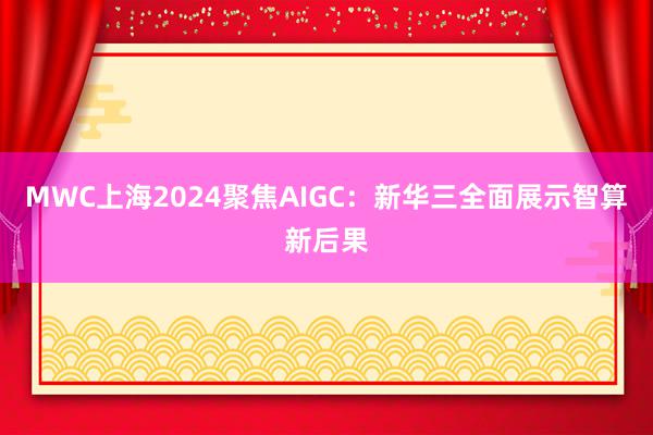 MWC上海2024聚焦AIGC：新华三全面展示智算新后果