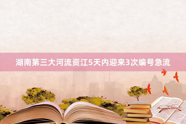 湖南第三大河流资江5天内迎来3次编号急流