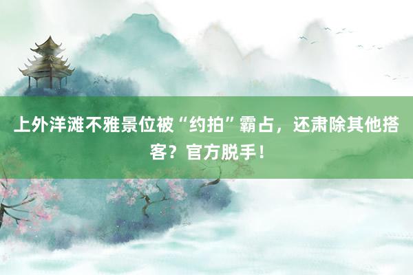 上外洋滩不雅景位被“约拍”霸占，还肃除其他搭客？官方脱手！