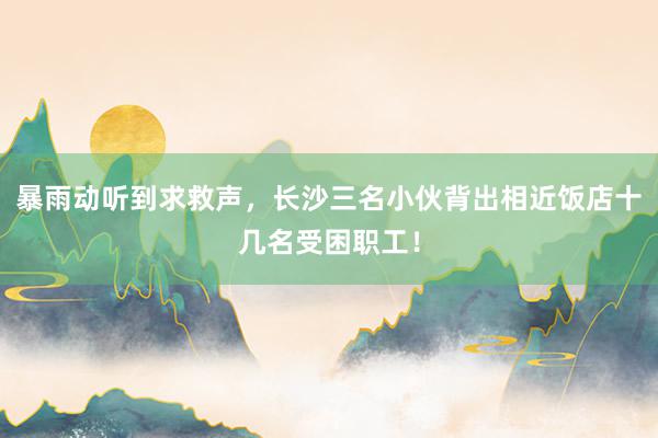 暴雨动听到求救声，长沙三名小伙背出相近饭店十几名受困职工！