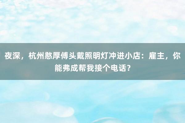 夜深，杭州憨厚傅头戴照明灯冲进小店：雇主，你能弗成帮我接个电话？