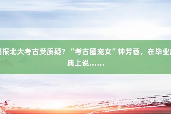 因报北大考古受质疑？“考古圈宠女”钟芳蓉，在毕业庆典上说......