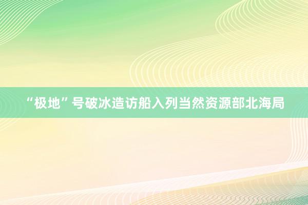 “极地”号破冰造访船入列当然资源部北海局