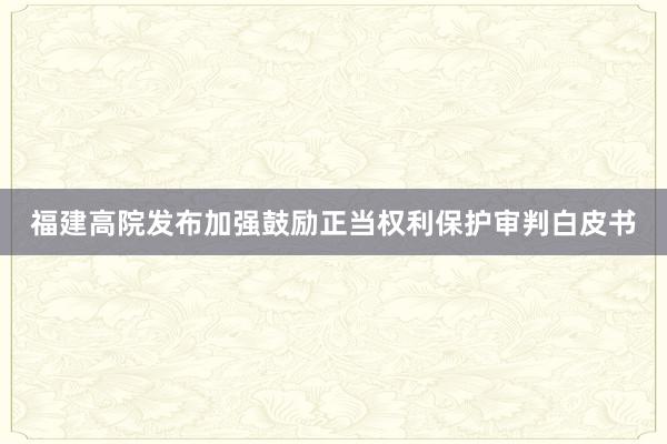 福建高院发布加强鼓励正当权利保护审判白皮书