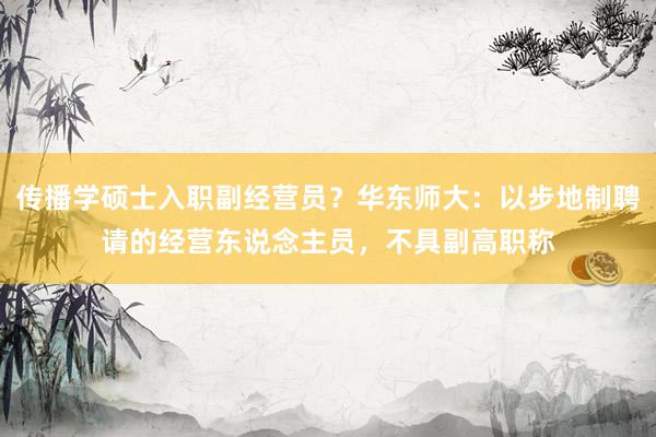 传播学硕士入职副经营员？华东师大：以步地制聘请的经营东说念主员，不具副高职称