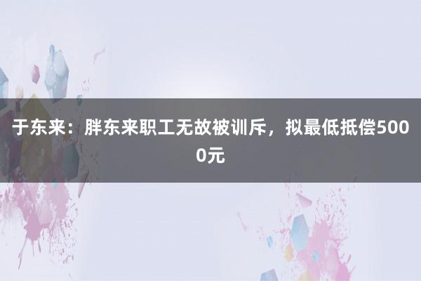 于东来：胖东来职工无故被训斥，拟最低抵偿5000元