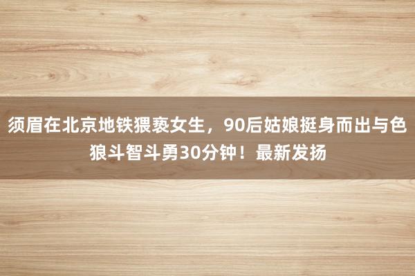 须眉在北京地铁猥亵女生，90后姑娘挺身而出与色狼斗智斗勇30分钟！最新发扬