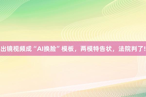 出镜视频成“AI换脸”模板，两模特告状，法院判了!