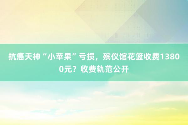 抗癌天神“小苹果”亏损，殡仪馆花篮收费13800元？收费轨范公开