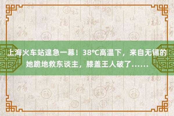 上海火车站遑急一幕！38℃高温下，来自无锡的她跪地救东谈主，膝盖王人破了……