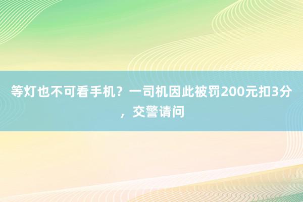 等灯也不可看手机？一司机因此被罚200元扣3分，交警请问