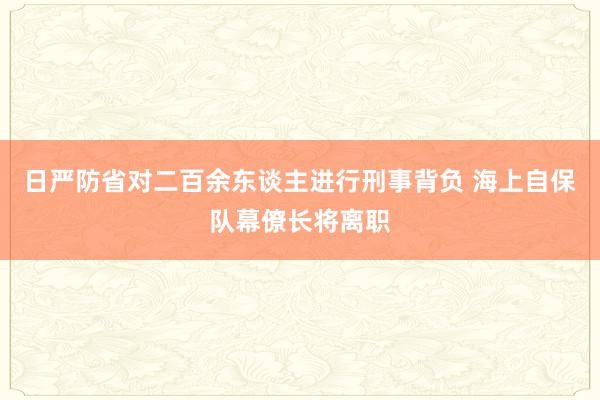 日严防省对二百余东谈主进行刑事背负 海上自保队幕僚长将离职