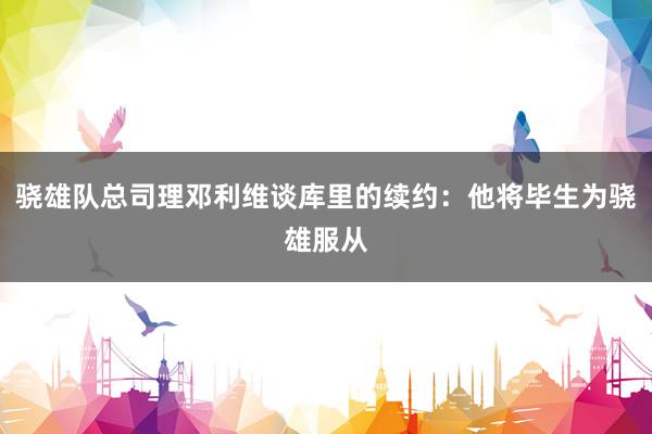 骁雄队总司理邓利维谈库里的续约：他将毕生为骁雄服从