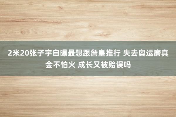 2米20张子宇自曝最想跟詹皇推行 失去奥运磨真金不怕火 成长又被贻误吗