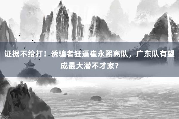 证据不给打！诱骗者狂逼崔永熙离队，广东队有望成最大潜不才家？