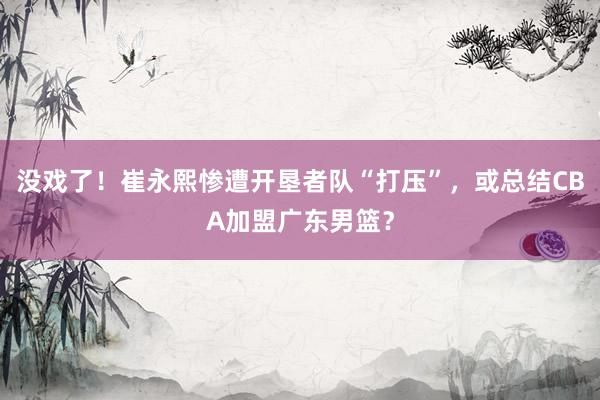 没戏了！崔永熙惨遭开垦者队“打压”，或总结CBA加盟广东男篮？