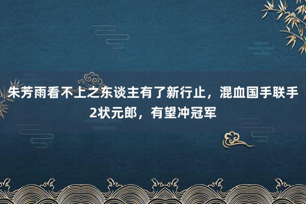 朱芳雨看不上之东谈主有了新行止，混血国手联手2状元郎，有望冲冠军