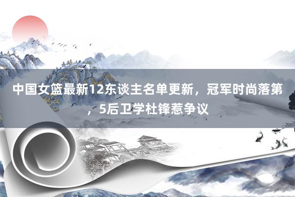 中国女篮最新12东谈主名单更新，冠军时尚落第，5后卫学杜锋惹争议