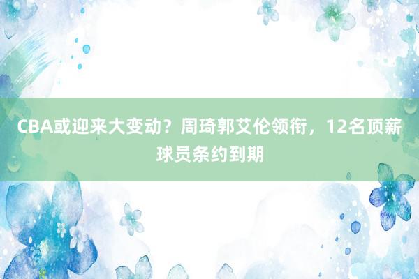 CBA或迎来大变动？周琦郭艾伦领衔，12名顶薪球员条约到期