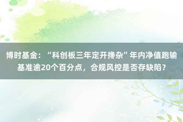 博时基金：“科创板三年定开搀杂”年内净值跑输基准逾20个百分点，合规风控是否存缺陷？